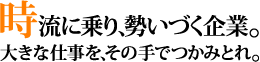 時流に乗り、勢いづく企業。　大きな仕事を、その手でつかみとれ。